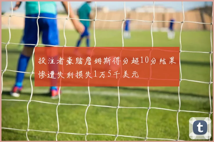 投注者豪赌詹姆斯得分超10分结果惨遭失利损失1万5千美元