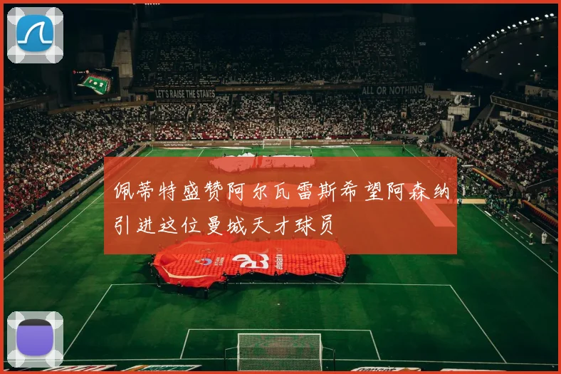 佩蒂特盛赞阿尔瓦雷斯希望阿森纳引进这位曼城天才球员