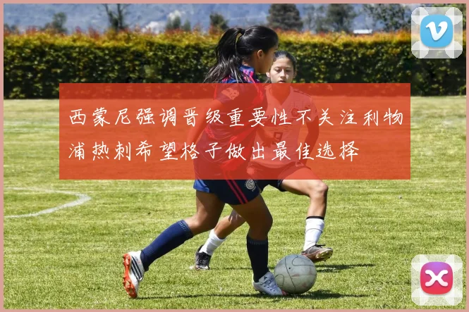西蒙尼强调晋级重要性不关注利物浦热刺希望格子做出最佳选择