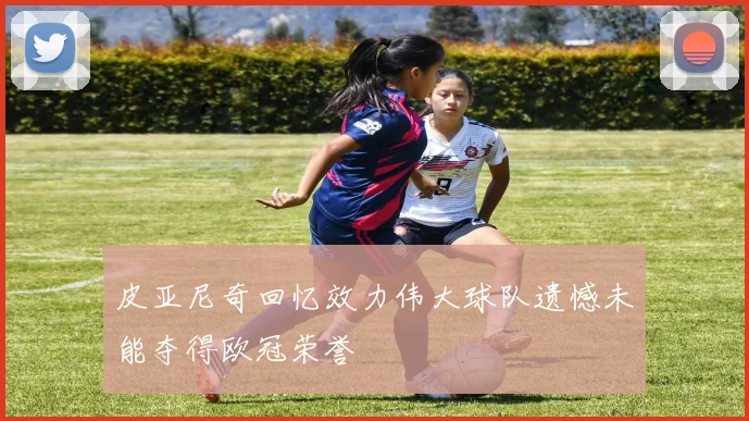 皮亚尼奇回忆效力伟大球队遗憾未能夺得欧冠荣誉