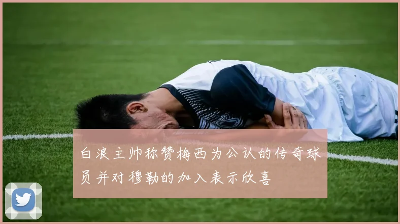 白浪主帅称赞梅西为公认的传奇球员并对穆勒的加入表示欣喜