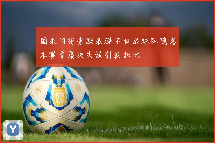 国米门将索默表现不佳成球队隐患本赛季屡次失误引发担忧