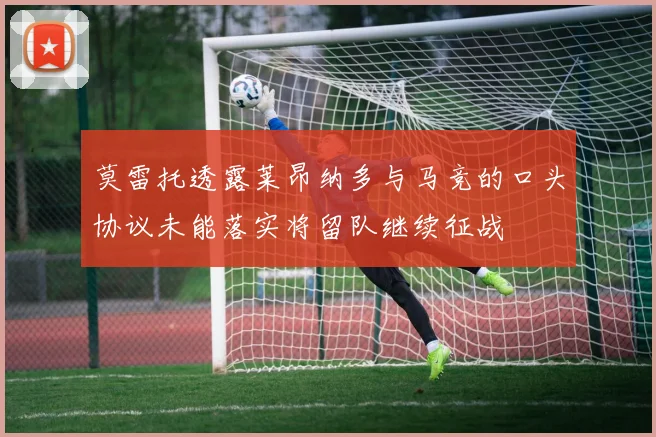 莫雷托透露莱昂纳多与马竞的口头协议未能落实将留队继续征战