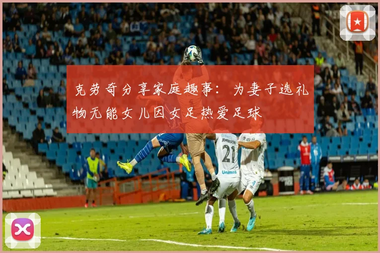 克劳奇分享家庭趣事：为妻子选礼物无能女儿因女足热爱足球