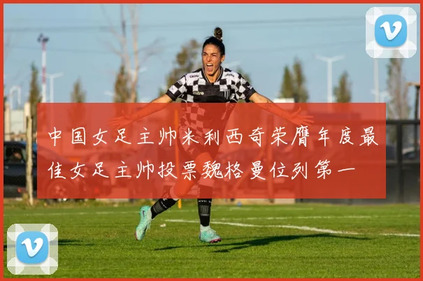 中国女足主帅米利西奇荣膺年度最佳女足主帅投票魏格曼位列第一