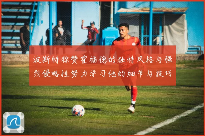 波斯特称赞霍福德的独特风格与强烈侵略性努力学习他的细节与技巧