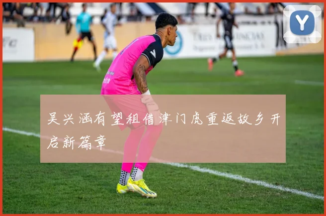 吴兴涵有望租借津门虎重返故乡开启新篇章