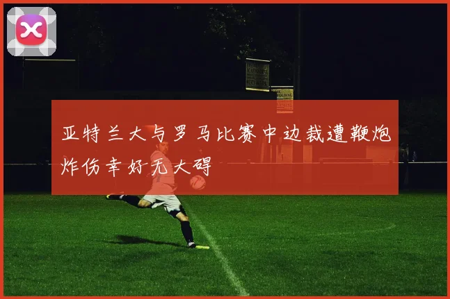亚特兰大与罗马比赛中边裁遭鞭炮炸伤幸好无大碍