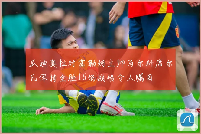 瓜迪奥拉对富勒姆主帅马尔科席尔瓦保持全胜16场战绩令人瞩目