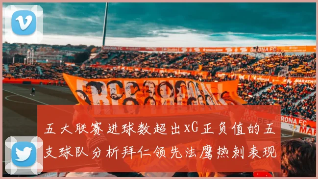 五大联赛进球数超出xG正负值的五支球队分析拜仁领先法鹰热刺表现抢眼