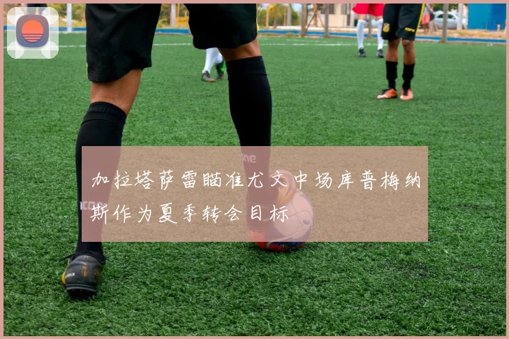 加拉塔萨雷瞄准尤文中场库普梅纳斯作为夏季转会目标
