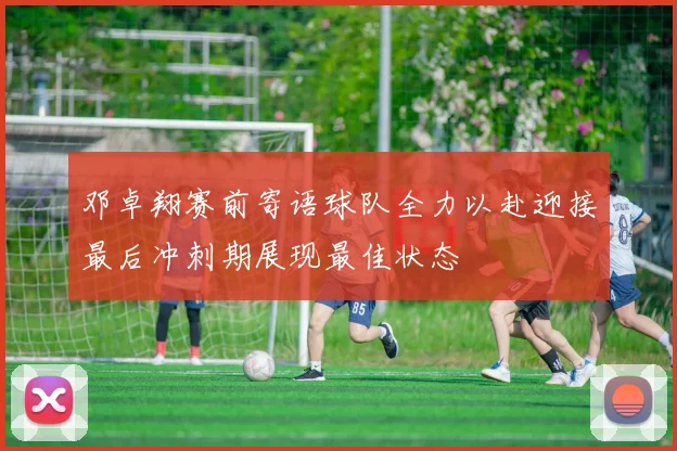 邓卓翔赛前寄语球队全力以赴迎接最后冲刺期展现最佳状态