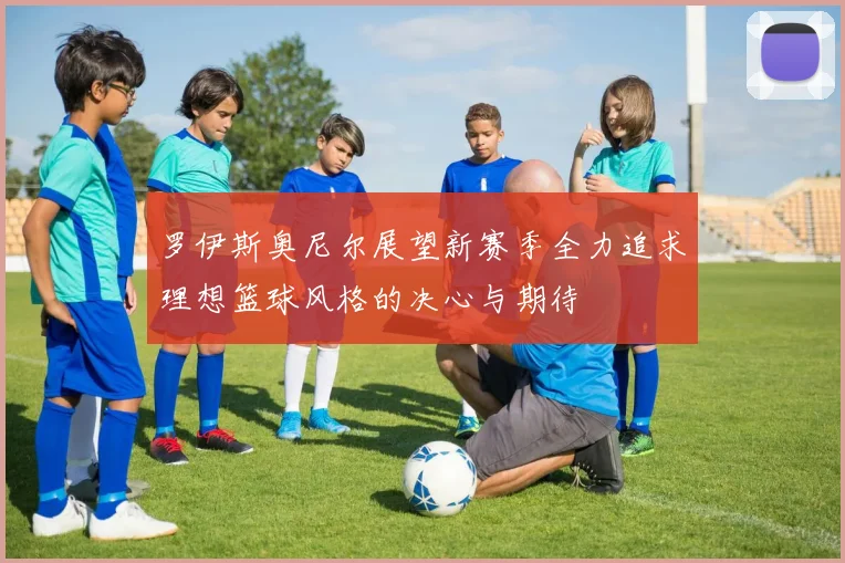 罗伊斯奥尼尔展望新赛季全力追求理想篮球风格的决心与期待