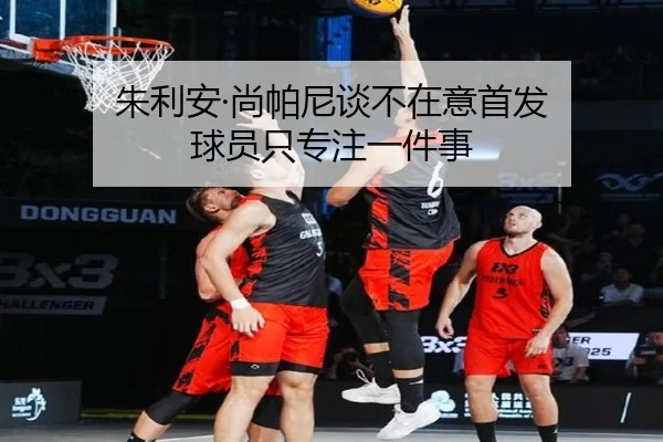 朱利安·尚帕尼谈不在意首发 球员只专注一件事(dafabet)